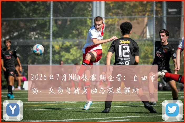 2026年7月NBA休赛期全景：自由市场、交易与新秀动态深度解析