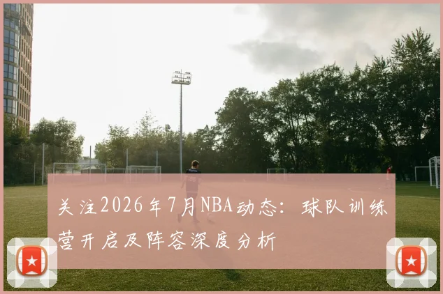 关注2026年7月NBA动态:球队训练营开启及阵容深度分析