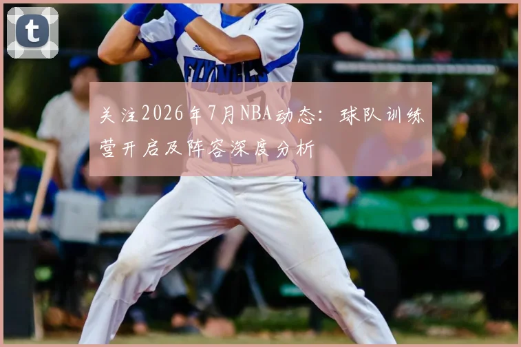 关注2026年7月NBA动态:球队训练营开启及阵容深度分析