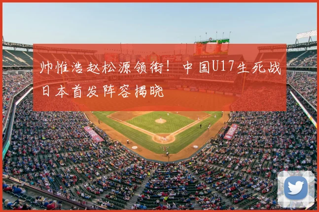 帅惟浩赵松源领衔！中国U17生死战日本首发阵容揭晓