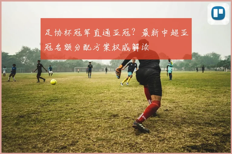 足协杯冠军直通亚冠?最新中超亚冠名额分配方案权威解读