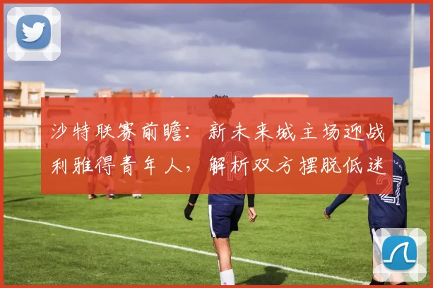 沙特联赛前瞻:新未来城主场迎战利雅得青年人,解析双方摆脱低迷的关键战术