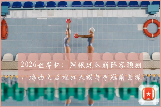 2026世界杯:阿根廷队新阵容预测,梅西之后谁扛大旗与夺冠前景深度解析