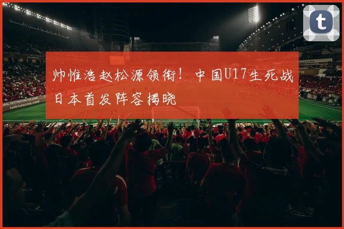 帅惟浩赵松源领衔!中国U17生死战日本首发阵容揭晓