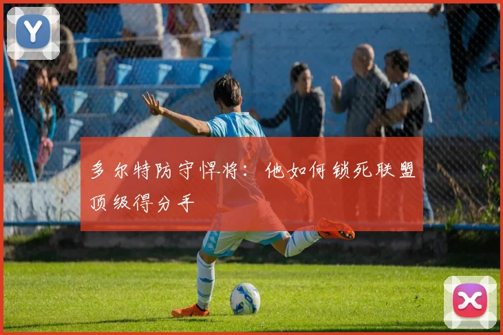 多尔特防守悍将:他如何锁死联盟顶级得分手