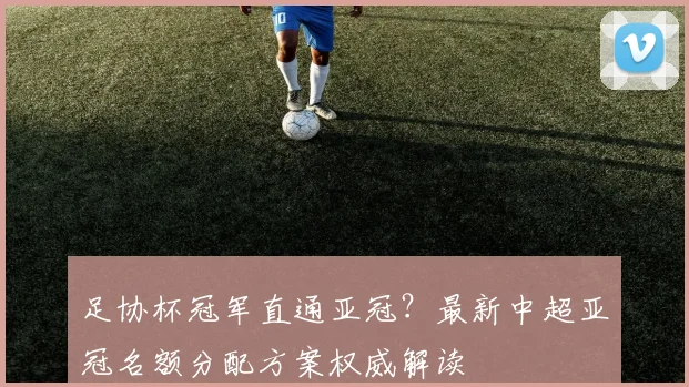 足协杯冠军直通亚冠?最新中超亚冠名额分配方案权威解读